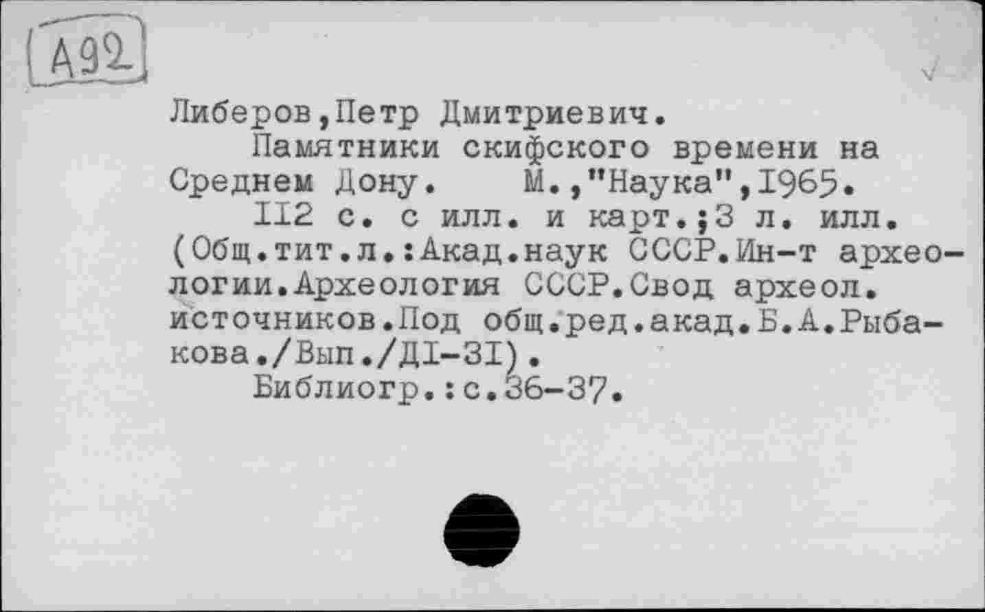 ﻿® /
Либеров,Петр Дмитриевич.
Памятники скифского времени на Среднем Дону.	М.,’’Наука”,I9&5«
112 с. с илл. и карт.;3 л. илл.
(Общ.тит.л.:Акад.наук СССР.Ин-т археологии. Археология СССР.Свод археол. источников.Под общ.ред.акад.Б.А.Рыбакова./Вьш./ДІ-ЗІ) .
Библиогр.: с.36—37.